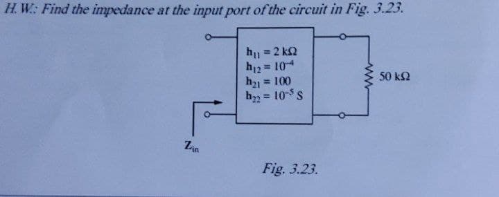 H. W: Find the impedance at the input port of the circuit in Fig. 3.23.
h = 2 k2
h12 = 104
h21 = 100
h = 10-5 s
%3D
%3D
50 k2
%3!
Zia
Fig. 3.23.
ww

