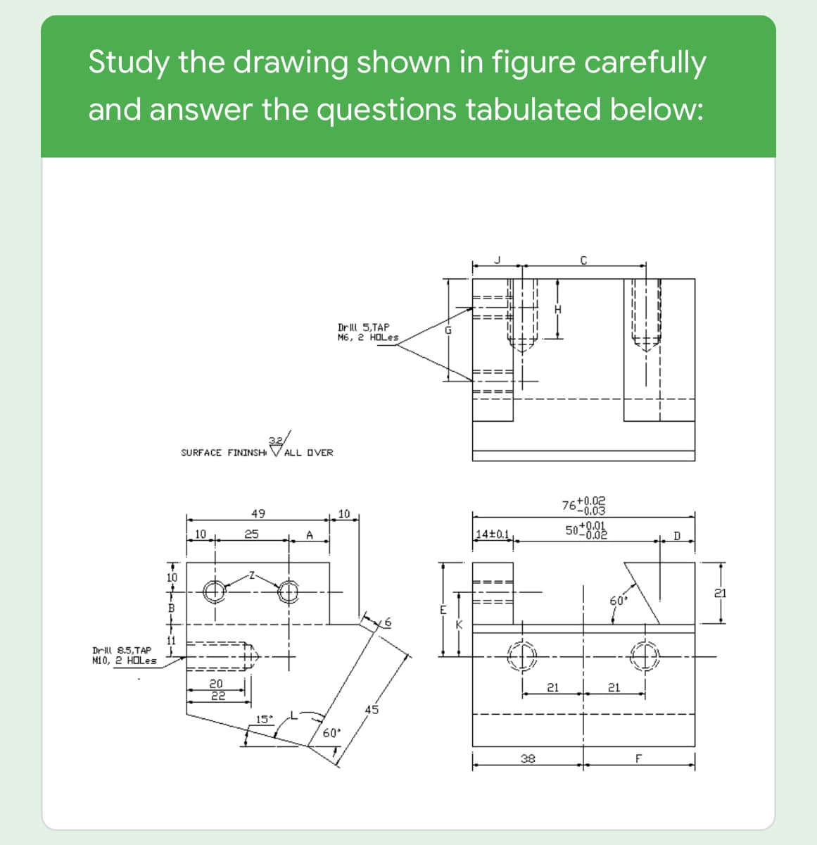 Study the drawing shown in figure carefully
and answer the questions tabulated below:
C
DrIll 5,TAP
M6, 2 HOLES
SURFACE FININSHI
ALL OVER
76+0.02
-0.03
49
10
50
10
25
A
14+0.1
D
10
60
11
Drll 8,5,TAP
M10, 2 HOLes
20
22
21
21
45
15*
60°
38
F
