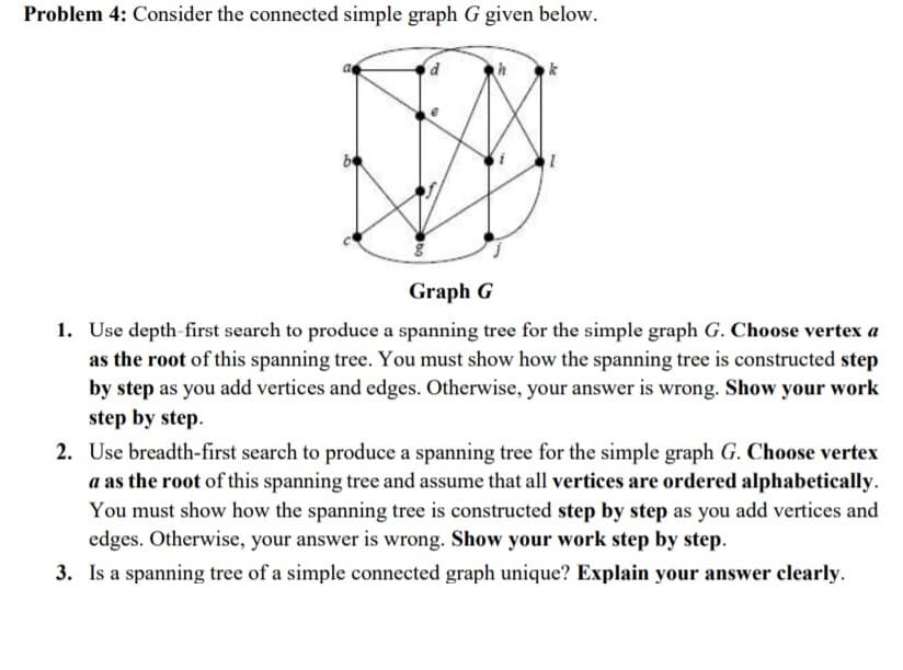 Problem 4: Consider the connected simple graph G given below.
k
Graph G
1. Use depth-first search to produce a spanning tree for the simple graph G. Choose vertex a
as the root of this spanning tree. You must show how the spanning tree is constructed step
by step as you add vertices and edges. Otherwise, your answer is wrong. Show your work
step by step.
2. Use breadth-first search to produce a spanning tree for the simple graph G. Choose vertex
a as the root of this spanning tree and assume that all vertices are ordered alphabetically.
You must show how the spanning tree is constructed step by step as you add vertices and
edges. Otherwise, your answer is wrong. Show your work step by step.
3. Is a spanning tree of a simple connected graph unique? Explain your answer clearly.
