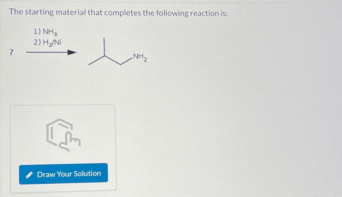 The starting material that completes the following reaction is:
1) NH3
2) H₂/Ni
?
Draw Your Solution
NH2