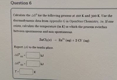 Question 6
Calculate the AG for the following process at 100 K and 300 K. Use the
thermodynamic data from Appendix G in OpenStax Chemistry, 2e. If one
exists, calculate the temperature (in K) at which the process switches
between spontaneous and non-spontaneous.
ZaCl()
Zn (aq) + 2 Cl (ag)
Report G to the tenths place.
AG
T=
"
K
ப
P