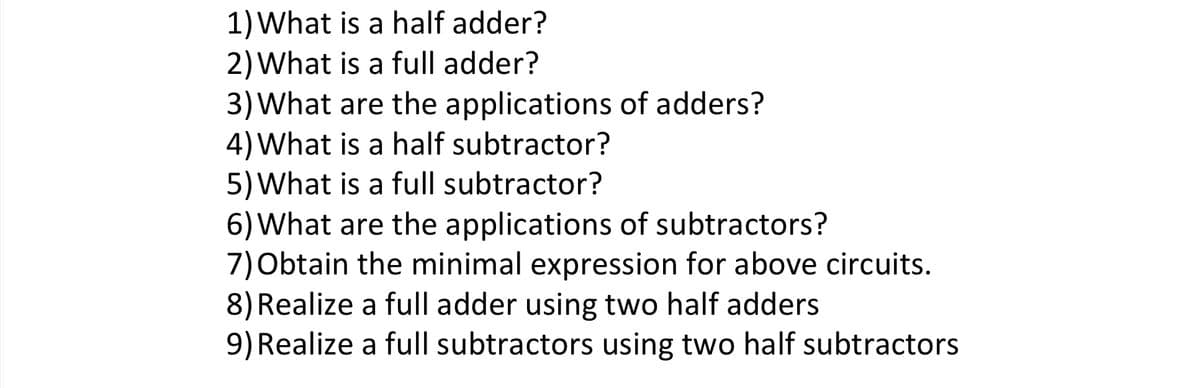 1) What is a half adder?
2) What is a full adder?
3) What are the applications of adders?
4) What is a half subtractor?
5) What is a full subtractor?
6) What are the applications of subtractors?
7) Obtain the minimal expression for above circuits.
8) Realize a full adder using two half adders
9) Realize a full subtractors using two half subtractors
