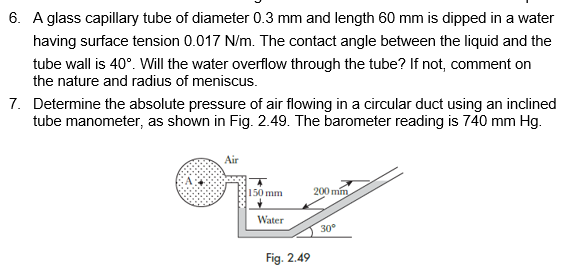 6. A glass capillary tube of diameter 0.3 mm and length 60 mm is dipped in a water
having surface tension 0.017 N/m. The contact angle between the liquid and the
tube wall is 40°. Will the water overflow through the tube? If not, comment on
the nature and radius of meniscus.
7. Determine the absolute pressure of air flowing in a circular duct using an inclined
tube manometer, as shown in Fig. 2.49. The barometer reading is 740 mm Hg.
Air
150 mm
200 min
Water
30°
Fig. 2.49
