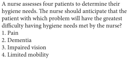 A nurse assesses four patients to determine their
hygiene needs. The nurse should anticipate that the
patient with which problem will have the greatest
difficulty having hygiene needs met by the nurse?
1. Pain
2. Dementia
3. Impaired vision
4. Limited mobility