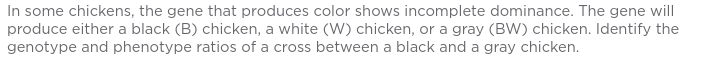 In some chickens, the gene that produces color shows incomplete dominance. The gene will
produce either a black (B) chicken, a white (W) chicken, or a gray (BW) chicken. Identify the
genotype and phenotype ratios of a cross between a black and a gray chicken.