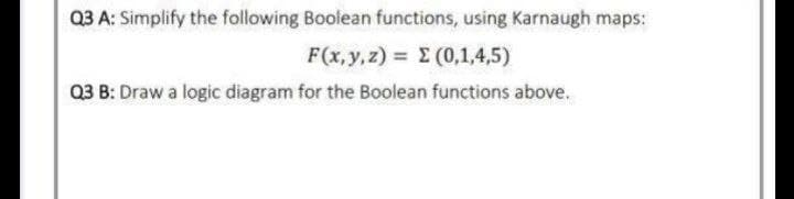 Q3 A: Simplify the following Boolean functions, using Karnaugh maps:
F (,y, ) Σ(01,4,5 )
Q3 B: Draw a logic diagram for the Boolean functions above.
