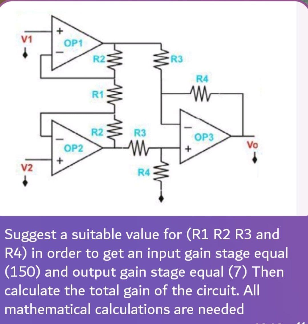 V1
OP1
+
OP2
R22
W
MMM
R1
R2
R3
ww
Vo
V2
R4
Suggest a suitable value for (R1 R2 R3 and
R4) in order to get an input gain stage equal
(150) and output gain stage equal (7) Then
calculate the total gain of the circuit. All
mathematical calculations are needed
R3
W
R4
W
+
OP3