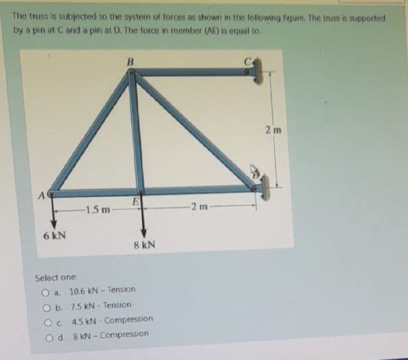 The truss is subjected to the system of forces as shown in the following figure. The truss is supported
by a pin at C and a pin at D. The force in member (AE) is equal to.
B
2 m
A
-1.5 m
E
8 kN
6 kN
Select one:
O a.
10.6 kN - Tension
O b.
7.5 kN - Tension
Oc 4.5 kN- Compression
O d. 8 kN-Compression
2 m