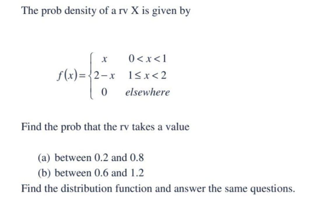 The prob density of a rv X is given by
f(x)=√2-x
0
0 < x < 1
1<x<2
elsewhere
Find the prob that the rv takes a value
(a) between 0.2 and 0.8
(b) between 0.6 and 1.2
Find the distribution function and answer the same questions.