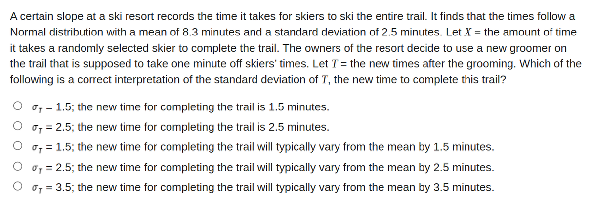 A certain slope at a ski resort records the time it takes for skiers to ski the entire trail. It finds that the times follow a
Normal distribution with a mean of 8.3 minutes and a standard deviation of 2.5 minutes. Let X = the amount of time
it takes a randomly selected skier to complete the trail. The owners of the resort decide to use a new groomer on
the trail that is supposed to take one minute off skiers' times. Let T = the new times after the grooming. Which of the
following is a correct interpretation of the standard deviation of T, the new time to complete this trail?
O O
T = 1.5; the new time for completing the trail is 1.5 minutes.
σT = 2.5; the new time for completing the trail is 2.5 minutes.
T = 1.5; the new time for completing the trail will typically vary from the mean by 1.5 minutes.
T = 2.5; the new time for completing the trail will typically vary from the mean by 2.5 minutes.
T = 3.5; the new time for completing the trail will typically vary from the mean by 3.5 minutes.