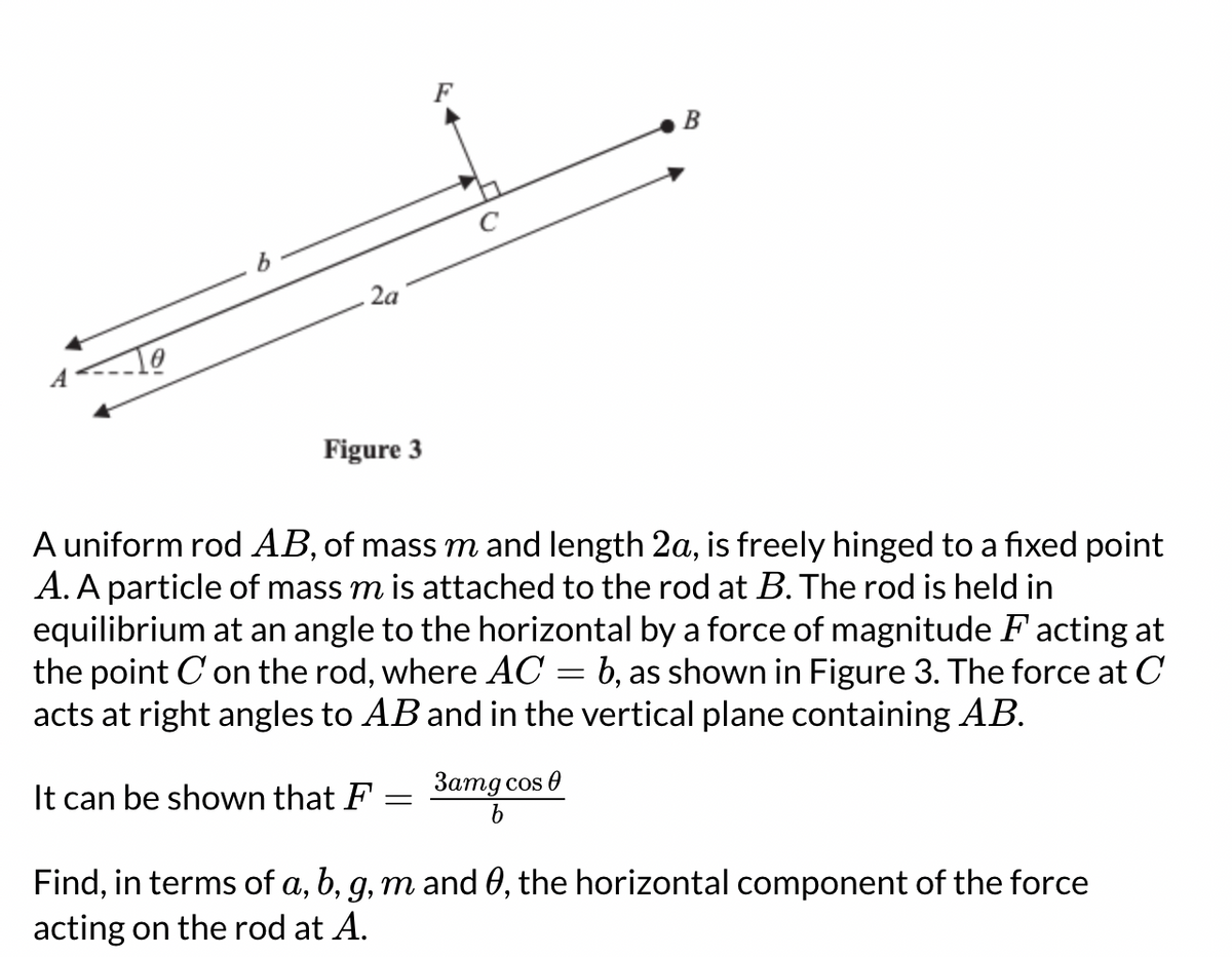 4
Figure 3
It can be shown that F
C
A uniform rod AB, of mass m and length 2a, is freely hinged to a fixed point
A. A particle of mass m is attached to the rod at B. The rod is held in
equilibrium at an angle to the horizontal by a force of magnitude F acting at
the point C' on the rod, where AC = b, as shown in Figure 3. The force at C
acts at right angles to AB and in the vertical plane containing AB.
=
B
3amg cos 0
b
Find, in terms of a, b, g, m and 0, the horizontal component of the force
acting on the rod at A.