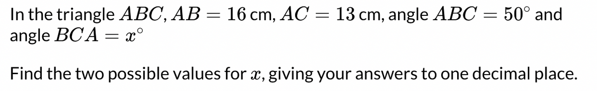 In the triangle ABC, AB = 16 cm, AC = 13 cm, angle ABC = 50° and
angle BCA = x°
Find the two possible values for x, giving your answers to one decimal place.