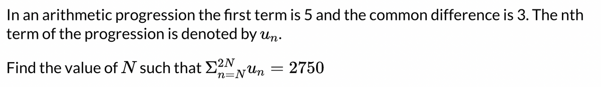 In an arithmetic progression the first term is 5 and the common difference is 3. The nth
term of the progression is denoted by un.
Find the value of N such that E2N
n=NUn
2750
