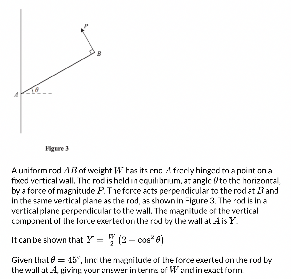 Figure 3
B
A uniform rod AB of weight W has its end A freely hinged to a point on a
fixed vertical wall. The rod is held in equilibrium, at angle to the horizontal,
by a force of magnitude P. The force acts perpendicular to the rod at B and
in the same vertical plane as the rod, as shown in Figure 3. The rod is in a
vertical plane perpendicular to the wall. The magnitude of the vertical
component of the force exerted on the rod by the wall at A is Y.
It can be shown that Y
=
W
2
(2 - cos² 0)
Given that = 45°, find the magnitude of the force exerted on the rod by
the wall at A, giving your answer in terms of W and in exact form.