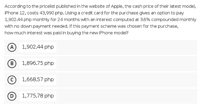 According to the pricelist published in the website of Apple, the cash price of their latest model,
Phone 12, costs 43,990 php. Using a credit card for the purchase gives an option to pay
1,902.44 php monthly for 24 months with an interest computed at 3.6% compounded monthly
with no down payment needed. If this payment scheme was chosen for the purchase,
how much interest was paid in buying the new iPhone model?
A 1,902.44 php
(B
1,896.75 php
1,668.57 php
(D
1,775.78 php
