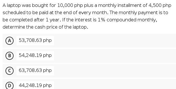 A laptop was bought for 10,000 php plus a monthly installment of 4,500 php
scheduled to be paid at the end of every month. The monthly payment is to
be completed after 1 year. If the interest is 1% compounded monthly,
determine the cash price of the laptop.
(A
53,708.63 php
(B
54,248.19 php
63,708.63 php
(D
44,248.19 php
