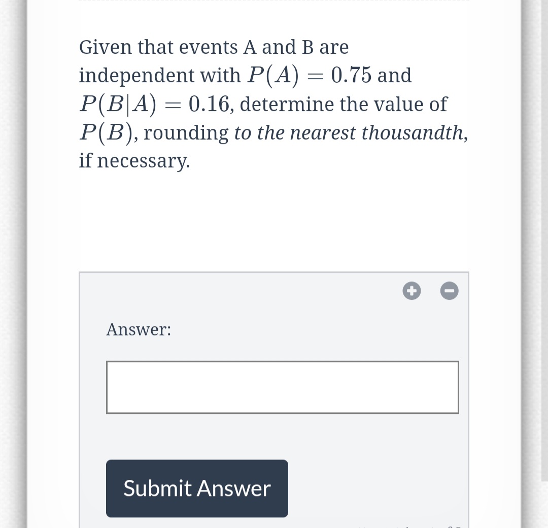 Given that events A and B are
independent with P(A) = 0.75 and
P(B|A) = 0.16, determine the value of
P(B), rounding to the nearest thousandth,
if necessary.
Answer:
Submit Answer