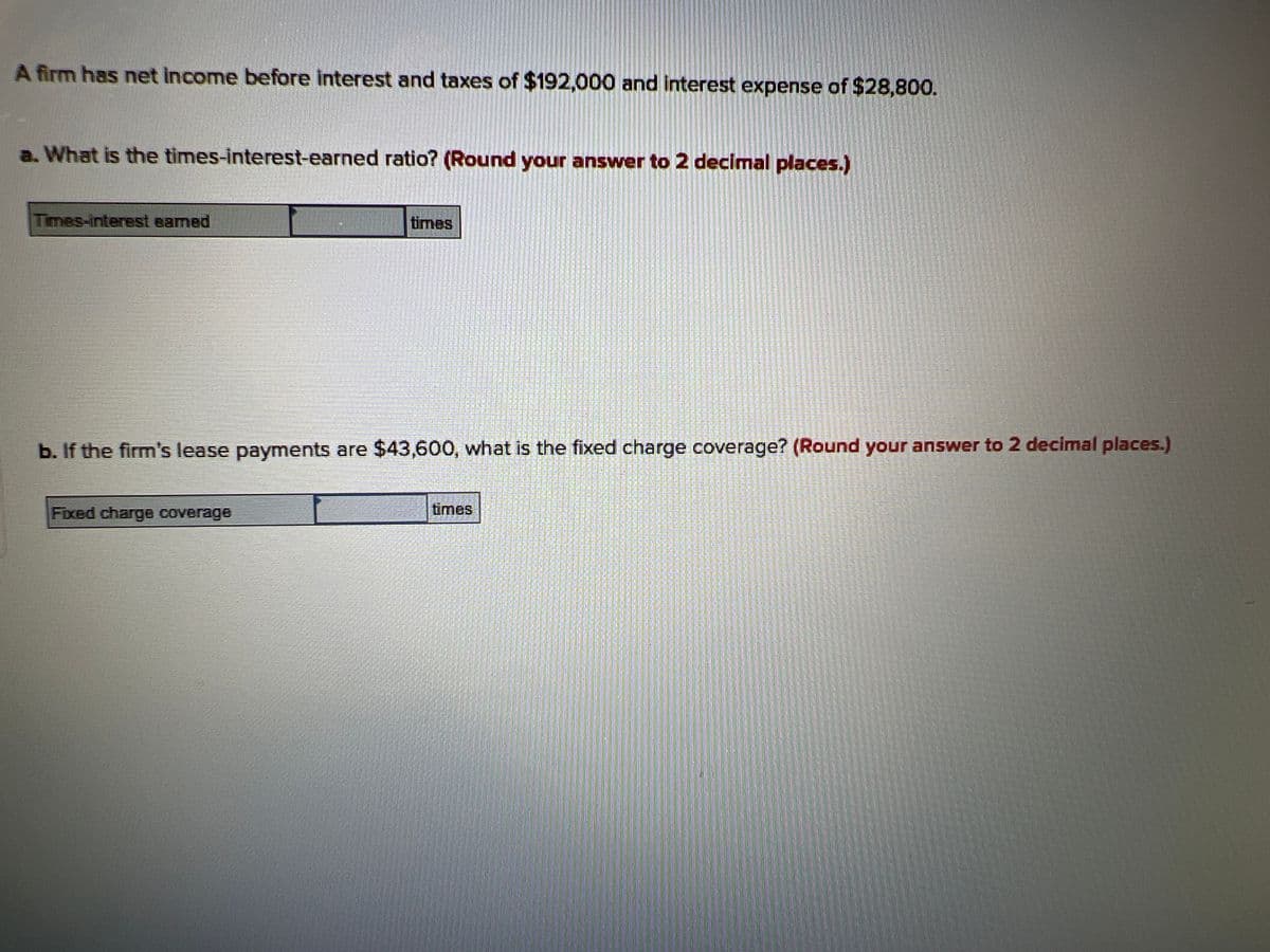 A firm has net income before interest and taxes of $192,000 and interest expense of $28,800.
a. What is the times-interest-earned ratio? (Round your answer to 2 decimal places.)
Times-interest eamed
times
FOULERION
b. If the firm's lease payments are $43,600, what is the fixed charge coverage? (Round your answer to 2 decimal places.)
Fixed charge coverage
times