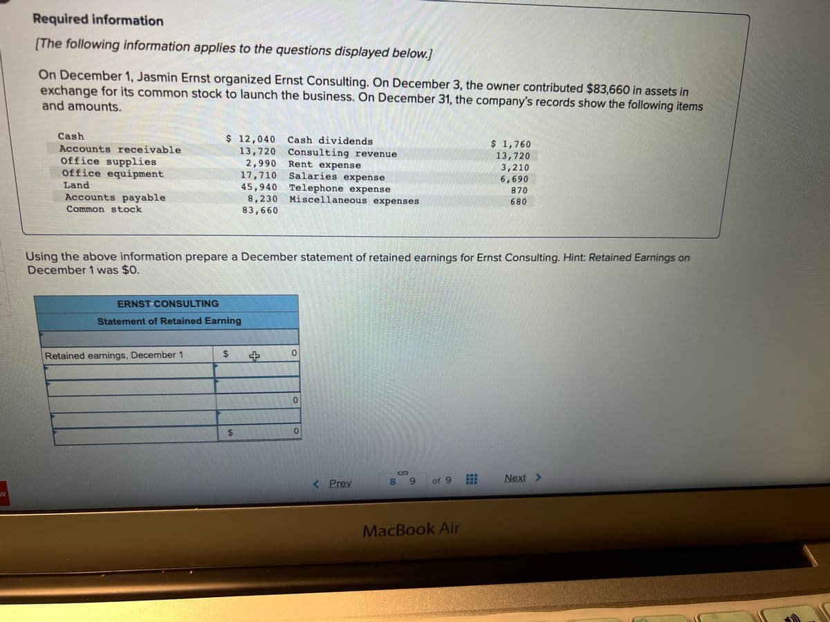 Required information
[The following information applies to the questions displayed below.]
On December 1, Jasmin Ernst organized Ernst Consulting. On December 3, the owner contributed $83,660 in assets in
exchange for its common stock to launch the business. On December 31, the company's records show the following items
and amounts.
Cash
Accounts receivable
Office supplies
office equipment
Land
Accounts payable
Common stock
ERNST-CONSULTING
$ 12,040
13,720
2,990
17,710
45,940
8,230
83,660
Statement of Retained Earning
Retained earnings, December 1
Using the above information prepare a December statement of retained earnings for Ernst Consulting. Hint: Retained Earnings on
December 1 was $0.
$
$
Cash dividends
+
Consulting revenue
Rent expense
Salaries expense
Telephone expense
Miscellaneous expenses
0
< Prev
89
of 9
$ 1,760
13,720
3,210
6,690
870
MacBook Air
Next >