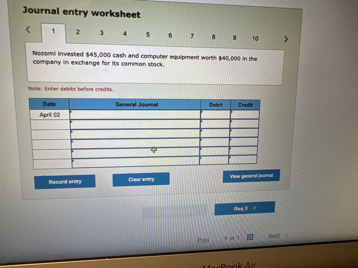 Journal entry worksheet
1
2
Date
April 02
3
Note: Enter debits before credits.
Record entry
5
General Journal
Nozomi invested $45,000 cash and computer equipment worth $40,000 in the
company in exchange for its common stock.
+
6
Clear entry
7
8
Prev
9
Debit
10
Credit
APATA FURY
View general Journal
1 of 1
Req 3 >
MacBook Air
Next
>