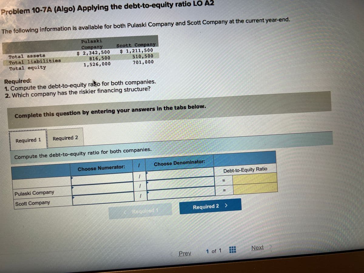 Problem 10-7A (Algo) Applying the debt-to-equity ratio LO A2
The following information is available for both Pulaski Company and Scott Company at the current year-end.
Pulaski
Company
$ 2,342,500
816,500
1,526,000
Total assets
Total liabilities
Total equity
Required:
1. Compute the debt-to-equity raso for both companies.
2. Which company has the riskier financing structure?
Complete this question by entering your answers in the tabs below.
Required 1
Scott Company
$ 1,211,500
510,500
701,000
Required 2
Compute the debt-to-equity ratio for both companies.
Pulaski Company
Scott Company
Choose Numerator:
1
1
1
J
Choose Denominator:
Required 1
Prev
Debt-to-Equity Ratio
1 of 1
II
Required 2 >
Next