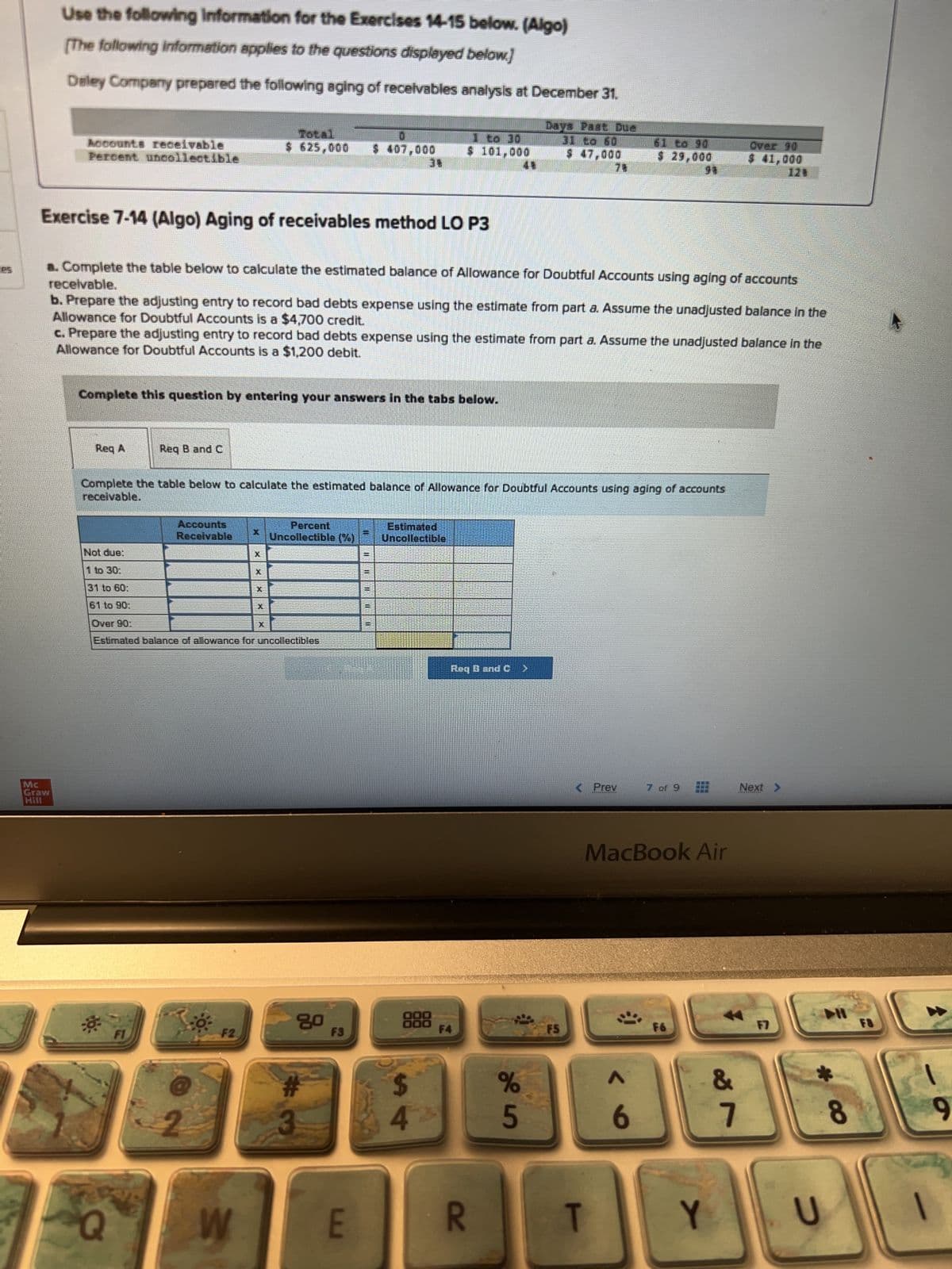 Use the following Information for the Exercises 14-15 below. (Algo)
[The following information applies to the questions displayed below]
Deley Company prepared the following aging of receivables analysis at December 31.
Mc
Graw
Hill
Accounts receivable
Percent uncollectible
Req A
Complete this question by entering your answers in the tabs below.
Exercise 7-14 (Algo) Aging of receivables method LO P3
receivable.
a. Complete the table below to calculate the estimated balance of Allowance for Doubtful Accounts using aging of accounts
b. Prepare the adjusting entry to record bad debts expense using the estimate from part a. Assume the unadjusted balance in the
Allowance for Doubtful Accounts is a $4,700 credit.
Req B and C
Q
c. Prepare the adjusting entry to record bad debts expense using the estimate from part a. Assume the unadjusted balance in the
Allowance for Doubtful Accounts is a $1,200 debit.
FI
Accounts
Receivable
Not due:
1 to 30:
31 to 60:
61 to 90:
Over 90:
Estimated balance of allowance for uncollectibles
Complete the table below to calculate the estimated balance of Allowance for Doubtful Accounts using aging of accounts
receivable.
2
F2
Total
$ 625,000 $ 407,000
W
X
SHO
X
X
Percent
Uncollectible (%)
80
#
3
F3
E
11
I
II
II
11
$ 101,000
Estimated
Uncollectible
000
000
$
4
Reg B and C
F4
Daya Pagt Due
R
$ 47,000
%
5
F5
< Prev
$ 29,000
T
;)
MacBook Air
6
7 of 9
F6
Y
Over 90
$ 41,000
&
7
Next >
F7
U
8
F8
|
9