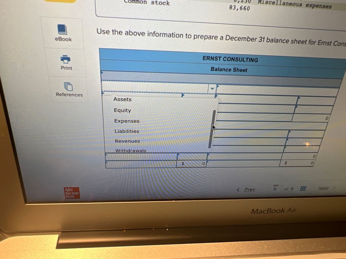 eBook
Print
References
Mc
Graw
Hill
10
mmon stock
Assets
Use the above information to prepare a December 31 balance sheet for Ernst Cons
Equity
Expenses
Liabilities
Revenues
Withdrawals
83,660
ERNST CONSULTING
Balance Sheet
0
Miscellaneous expenses
< Prev
Sa
$
of 9 #
MacBook Air
0
0
0
Next