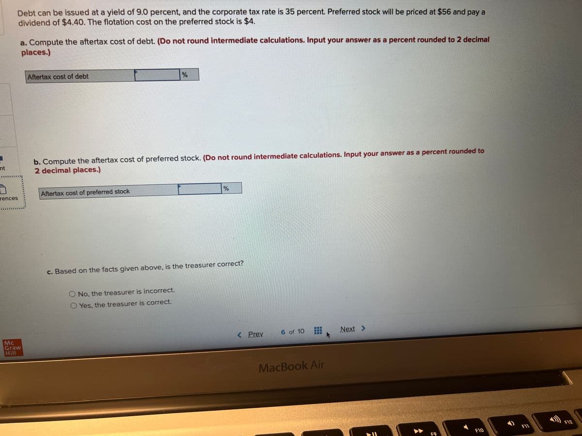 1
nt
Debt can be issued at a yield of 9.0 percent, and the corporate tax rate is 35 percent. Preferred stock will be priced at $56 and pay a
dividend of $4.40. The flotation cost on the preferred stock is $4.
rences
Mc
Graw
a. Compute the aftertax cost of debt. (Do not round intermediate calculations. Input your answer as a percent rounded to 2 decimal
places.)
Aftertax cost of debt
b. Compute the aftertax cost of preferred stock. (Do not round intermediate calculations. Input your answer as a percent rounded to
2 decimal places.)
Aftertax cost of preferred stock
%
c. Based on the facts given above, is the treasurer correct?
No, the treasurer is incorrect.
O Yes, the treasurer is correct.
< Prev
6 of 10
MIL
MacBook Air
Next >
=
F9
F10
F11
F12