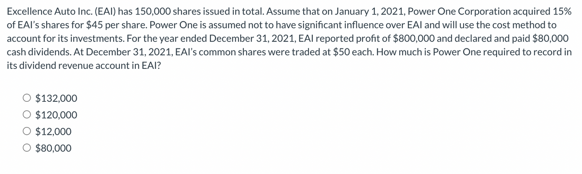 Excellence Auto Inc. (EAI) has 150,000 shares issued in total. Assume that on January 1, 2021, Power One Corporation acquired 15%
of EAI's shares for $45 per share. Power One is assumed not to have significant influence over EAI and will use the cost method to
account for its investments. For the year ended December 31, 2021, EAI reported profit of $800,000 and declared and paid $80,000
cash dividends. At December 31, 2021, EAI's common shares were traded at $50 each. How much is Power One required to record in
its dividend revenue account in EAI?
$132,000
$120,000
$12,000
$80,000