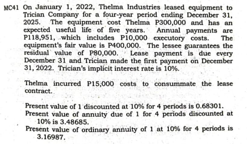 MC41 On January 1, 2022, Thelma Industries leased equipment to
Trician Company for a four-year period ending December 31,
The equipment cost Thelma P300,000 and has an
Annual payments are
The
2025.
expected useful life of five years.
P118,951, .which includes P10,000 executory costs.
equipment's fair value is P400,000. The lessee guarantees the
residual value of P80,000. Lease payment is due every
December 311 and Trician made the first payment on December
31, 2022. Trician's implicit interest rate is 10%.
Thelma incurred P15,000 costs to consummate the lease
contract. ,
Present value of 1 'discounted at 10% for 4 periods is 0.68301.
Present value of annuity due of 1 for 4 periods discounted at
10% is 3.48685.
Present value of ordinary annuity of 1 at 10% for 4 periods is
3.16987.
