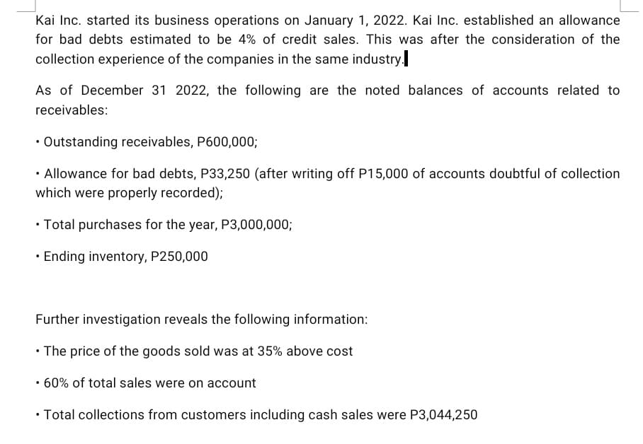 Kai Inc. started its business operations on January 1, 2022. Kai Inc. established an allowance
for bad debts estimated to be 4% of credit sales. This was after the consideration of the
collection experience of the companies in the same industry.
As of December 31 2022, the following are the noted balances of accounts related to
receivables:
• Outstanding receivables, P600,000;
Allowance for bad debts, P33,250 (after writing off P15,000 of accounts doubtful of collection
which were properly recorded);
.
• Total purchases for the year, P3,000,000;
• Ending inventory, P250,000
Further investigation reveals the following information:
• The price of the goods sold was at 35% above cost
• 60% of total sales were on account
.
• Total collections from customers including cash sales were P3,044,250