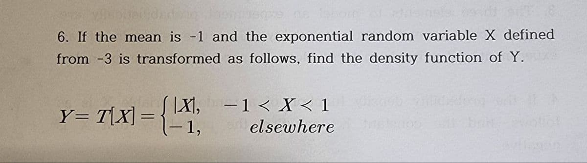 reqps ne loom of t
6. If the mean is -1 and the exponential random variable X defined
from -3 is transformed as follows, find the density function of Y.
Y=T[X] = {
|X|,
1,
-1 < X< 1
elsewhere