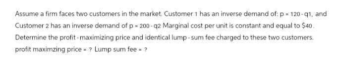 Assume a firm faces two customers in the market. Customer 1 has an inverse demand of: p=120-q1, and
Customer 2 has an inverse demand of p = 200-q2 Marginal cost per unit is constant and equal to $40.
Determine the profit-maximizing price and identical lump-sum fee charged to these two customers.
profit maximzing price = ? Lump sum fee = ?
