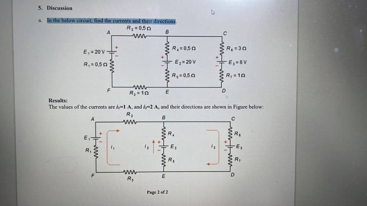 5. Discussion
In the below circuit, find the currents and their directions.
R₂ = 0,50
B
a.
E₁ = 20 V
R₁ = 0,5
A
R₁
A
F
F
+
R₁
12
R₁ = 10
Results:
The values of the currents are i₁=1 A, and i2=2 A, and their directions are shown in Figure below:
R₂
E
B
wwwww
E
R₁ = 0,50
E₂= 20 V
R₁ = 0,50
Page 2 of 2
R
E₂
k
R$
C
R6 =30
E₁ = 6V
R₂ = 10
с
wwww
R₁