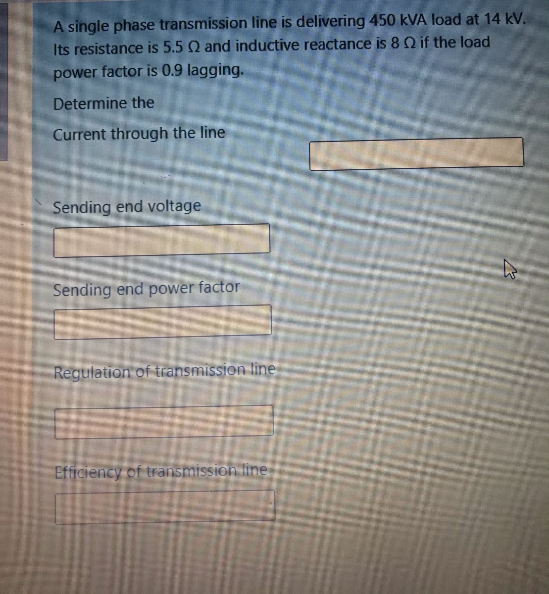 A single phase transmission line is delivering 450 kVA load at 14 kV.
Its resistance is 5.5 Q and inductive reactance is 8 Q if the load
power factor is 0.9 lagging.
Determine the
Current through the line
Sending end voltage
Sending end power factor
Regulation of transmission line
Efficiency of transmission line
