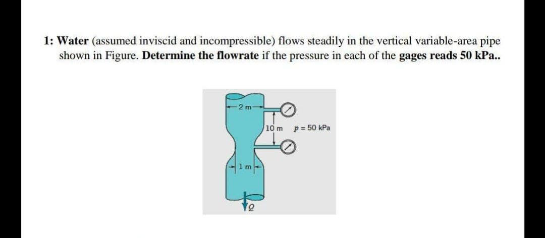 1: Water (assumed inviscid and incompressible) flows steadily in the vertical variable-area pipe
shown in Figure. Determine the flowrate if the pressure in each of the gages reads 50 kPa..
2 m
10 m
p = 50 kPa
