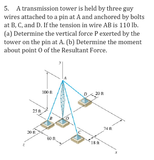 5. A transmission tower is held by three guy
wires attached to a pin at A and anchored by bolts
at B, C, and D. If the tension in wire AB is 110 lb.
(a) Determine the vertical force P exerted by the
tower on the pin at A. (b) Determine the moment
about point 0 of the Resultant Force.
25 ft
20 ft
100 ft
B
60 ft
20 ft
18 ft
74 ft
