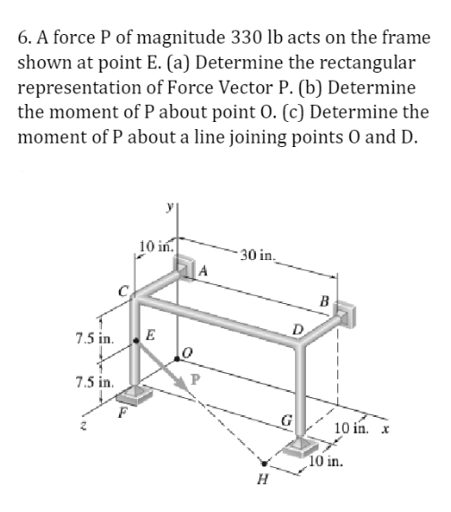 6. A force P of magnitude 330 lb acts on the frame
shown at point E. (a) Determine the rectangular
representation of Force Vector P. (b) Determine
the moment of P about point O. (c) Determine the
moment of P about a line joining points O and D.
7.5 in.
7.5 in.
10 in.
E
0
P
30 in.
H
D
B
10 in. x
10 in.