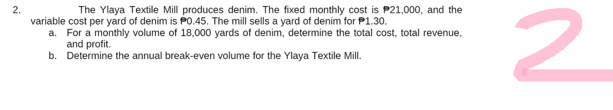 The Ylaya Textile Mill produces denim. The fixed monthly cost is $21,000, and the
2.
variable cost per yard of denim is 0.45. The mill sells a yard of denim for $1.30.
a. For a monthly volume of 18,000 yards of denim, determine the total cost, total revenue,
and profit.
b.
Determine the annual break-even volume for the Ylaya Textile Mill.
2