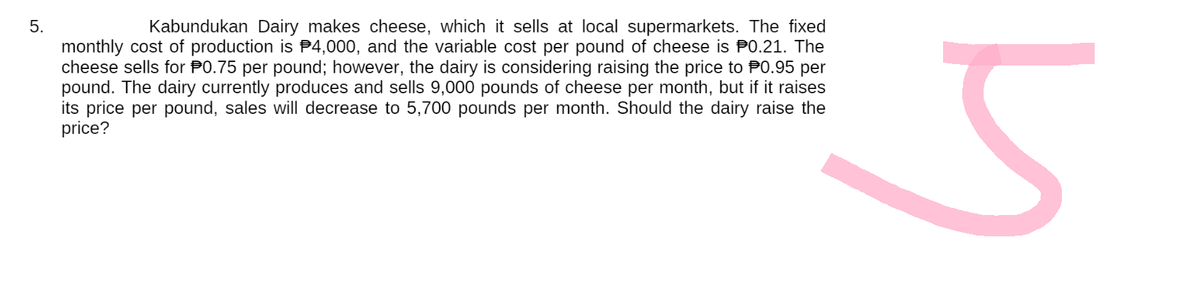 5.
Kabundukan Dairy makes cheese, which it sells at local supermarkets. The fixed
monthly cost of production is $4,000, and the variable cost per pound of cheese is $0.21. The
cheese sells for P0.75 per pound; however, the dairy is considering raising the price to P0.95 per
pound. The dairy currently produces and sells 9,000 pounds of cheese per month, but if it raises
its price per pound, sales will decrease to 5,700 pounds per month. Should the dairy raise the
price?
5
