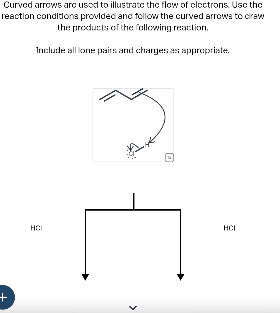Curved arrows are used to illustrate the flow of electrons. Use the
reaction conditions provided and follow the curved arrows to draw
the products of the following reaction.
Include all lone pairs and charges as appropriate.
+
HCI
HCI
