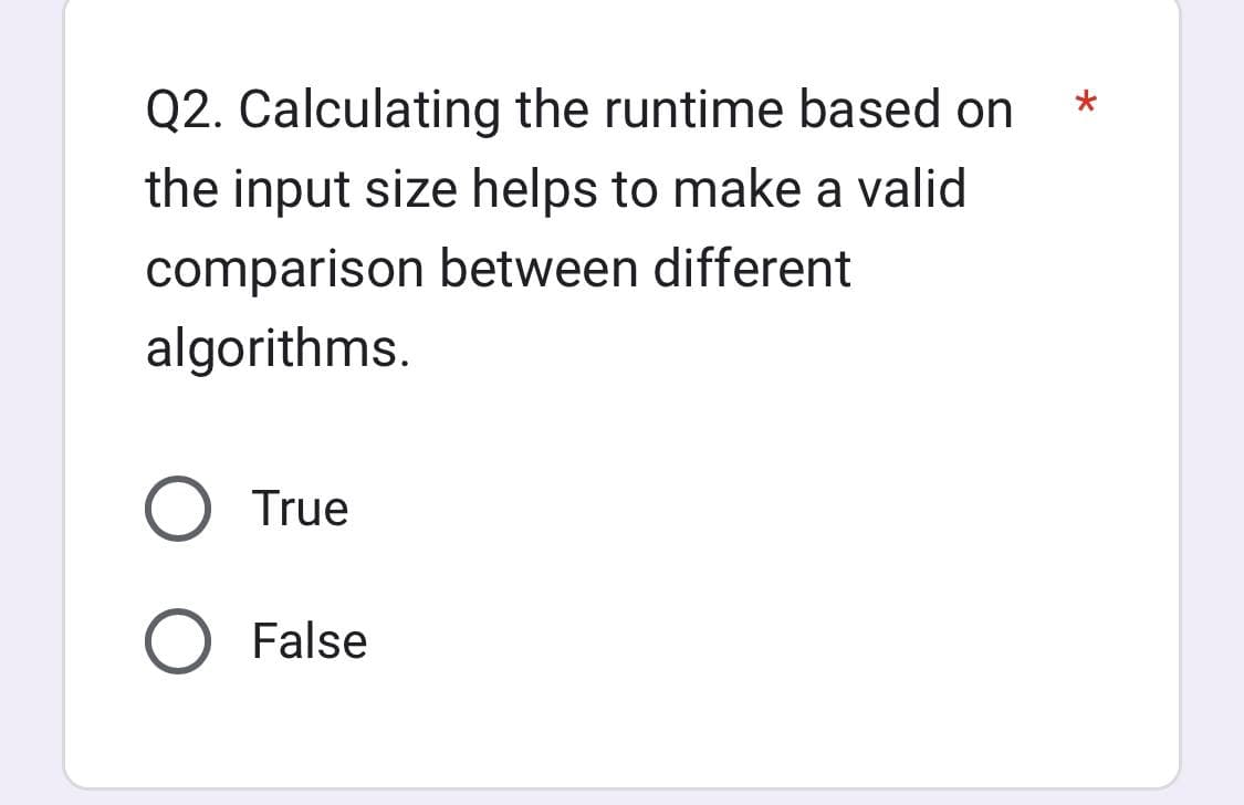 Q2. Calculating the runtime based on
the input size helps to make a valid
comparison between different
algorithms.
True
False