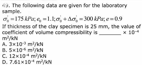 49. The following data are given for the laboratory
sample.
o = 175 kPa; e = 1.1;o+Ao = 300 kPa; e = 0.9
If thickness of the clay specimen is 25 mm, the value of
coefficient of volume compressibility is
x 10-4
m²/kN
A. 3x10-3 m²/kN
B. 5x10-6 m²/kN
C. 12x10-4 m²/kN
D. 7.61×10-4 m²/kN