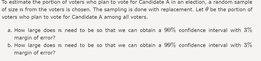 To estimate the portion of voters who plan to vote for Candidate A in an election,
of size n from the voters is chosen. The sampling is done with replacement. Let
voters who plan to vote for Candidate A among all voters.
a random sample
be the portion of
a. How large does n need to be so that we can obtain a 90% confidence interval with 3%
margin of error?
b. How large does n need to be so that we can obtain a 99% confidence interval with 3%
margin of error?