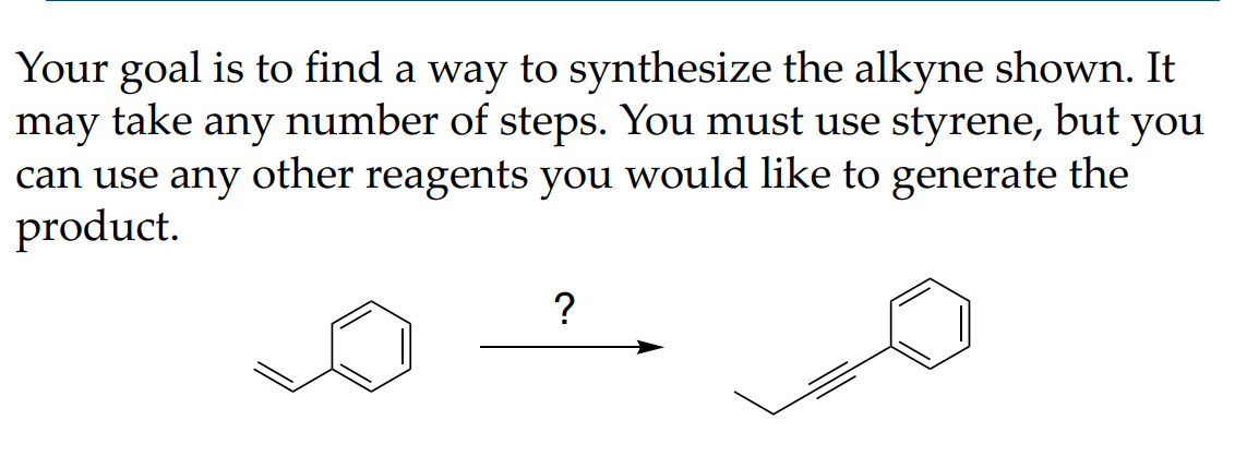 Your goal is to find a way to synthesize the alkyne shown. It
may take any number of steps. You must use styrene, but you
can use any other reagents you would like to generate the
product.
?