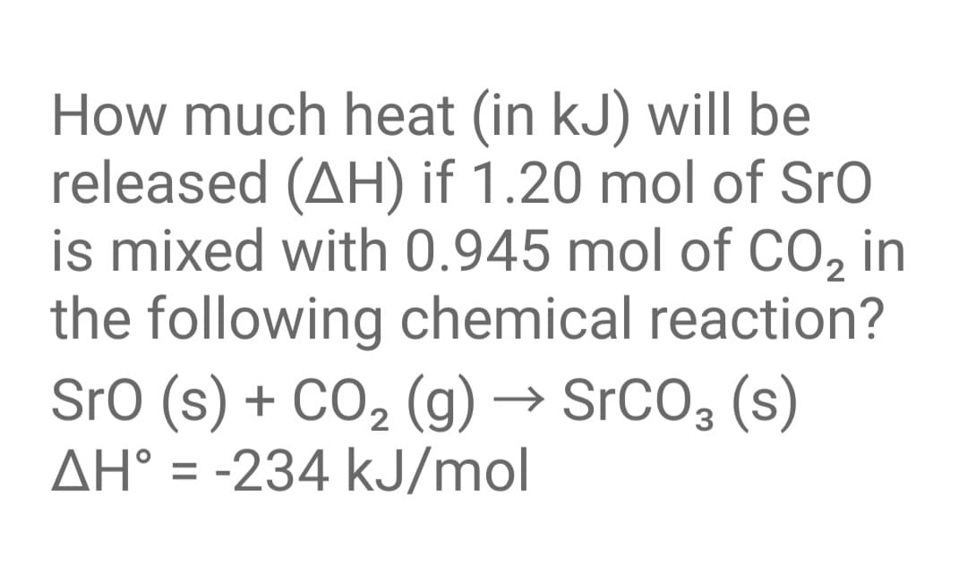 How much heat (in kJ) will be
released (AH) if 1.20 mol of Sro
is mixed with 0.945 mol of CO, in
the following chemical reaction?
SrO (s) + CO2 (g) → SrCO3 (s)
AH° = -234 kJ/mol
%3D
