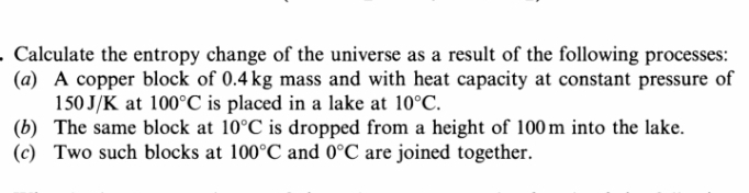 - Calculate the entropy change of the universe as a result of the following processes:
(a) A copper block of 0.4 kg mass and with heat capacity at constant pressure of
150 J/K at 100°C is placed in a lake at 10°C.
(b) The same block at 10°C is dropped from a height of 100 m into the lake.
(c) Two such blocks at 100°C and 0°C are joined together.
