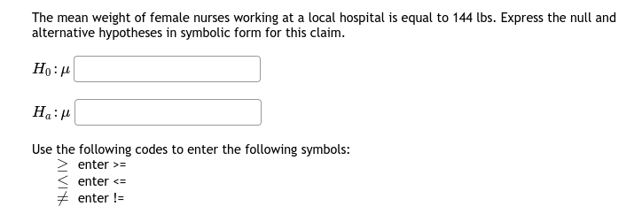 The mean weight of female nurses working at a local hospital is equal to 144 lbs. Express the null and
alternative hypotheses in symbolic form for this claim.
Ho:H
Ha:P
Use the following codes to enter the following symbols:
> enter >=
< enter <=
enter !=
