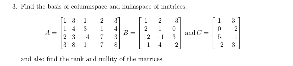 3. Find the basis of columnspace and nullaspace of matrices:
1 3
1
-2
1
2
-3
1
3
1 4
A =
2 3
3
-1 -4
2
В -
-2
1
-7 -3
and C =
3
-4
-1
-1
3 8
1
-7
-8
-1
4
-2
-2
3
and also find the rank and nullity of the matrices.
