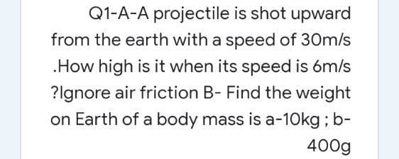 Q1-A-A projectile is shot upward
from the earth with a speed of 30m/s
.How high is it when its speed is 6m/s
?lgnore air friction B- Find the weight
on Earth of a body mass is a-10kg; b-
400g
